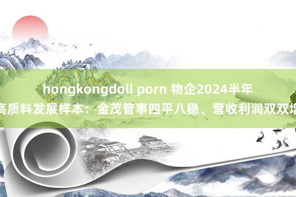 hongkongdoll porn 物企2024半年报高质料发展样本：金茂管事四平八稳、营收利润双双增长