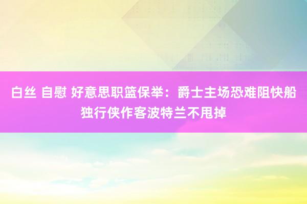 白丝 自慰 好意思职篮保举:爵士主场恐难阻快船独行侠作客波特兰不甩掉