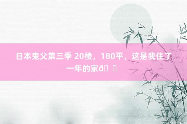 日本鬼父第三季 20楼,180平,这是我住了一年的家🏠
