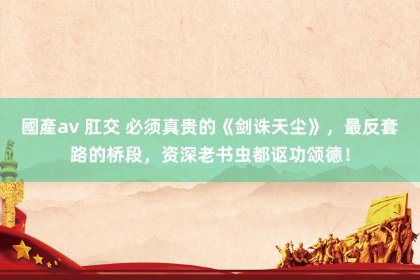國產av 肛交 必须真贵的《剑诛天尘》，最反套路的桥段，资深老书虫都讴功颂德！