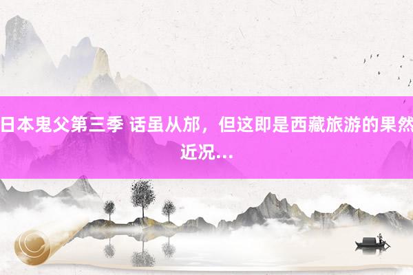 日本鬼父第三季 话虽从邡,但这即是西藏旅游的果然近况...