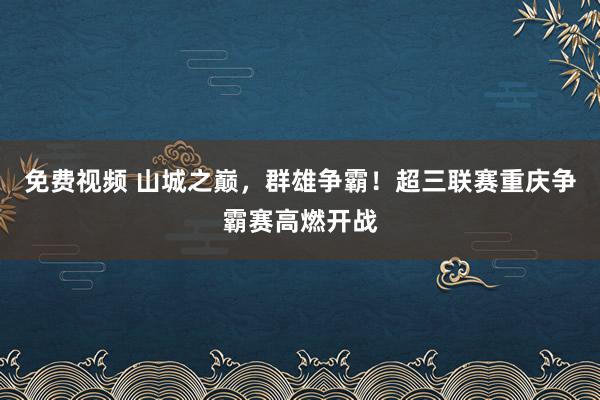 免费视频 山城之巅，群雄争霸！超三联赛重庆争霸赛高燃开战