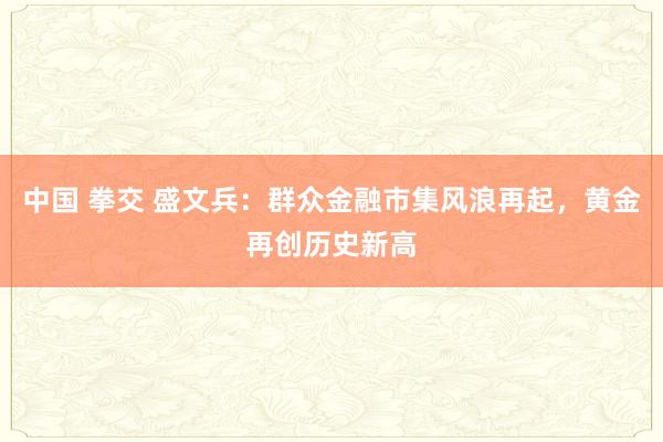 中国 拳交 盛文兵：群众金融市集风浪再起，黄金再创历史新高