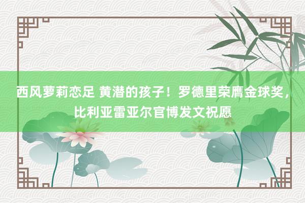 西风萝莉恋足 黄潜的孩子！罗德里荣膺金球奖，比利亚雷亚尔官博发文祝愿