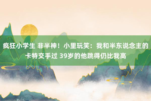 疯狂小学生 非半神！小里玩笑：我和半东说念主的卡特交手过 39岁的他跳得仍比我高