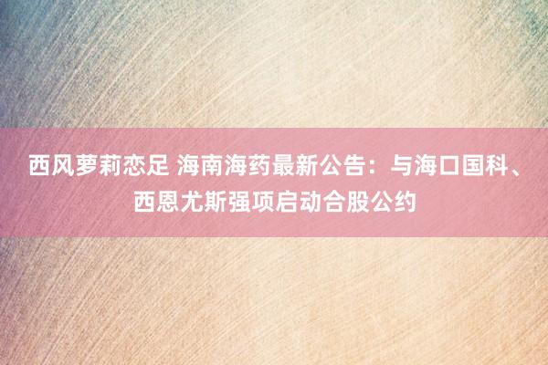 西风萝莉恋足 海南海药最新公告：与海口国科、西恩尤斯强项启动合股公约