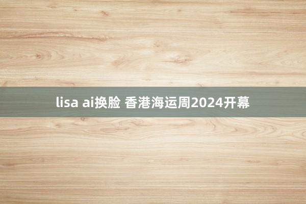 lisa ai换脸 香港海运周2024开幕