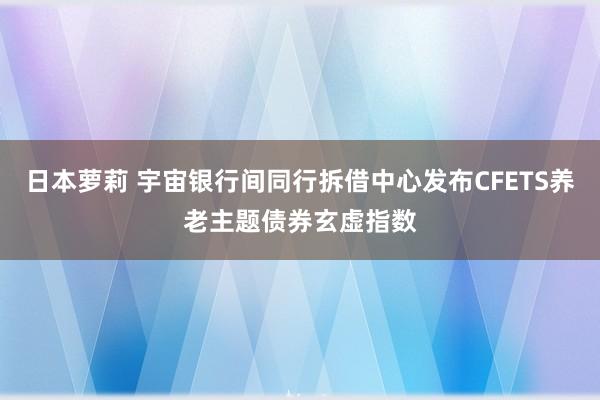 日本萝莉 宇宙银行间同行拆借中心发布CFETS养老主题债券玄虚指数