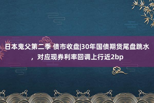 日本鬼父第二季 债市收盘|30年国债期货尾盘跳水，对应现券利率回调上行近2bp