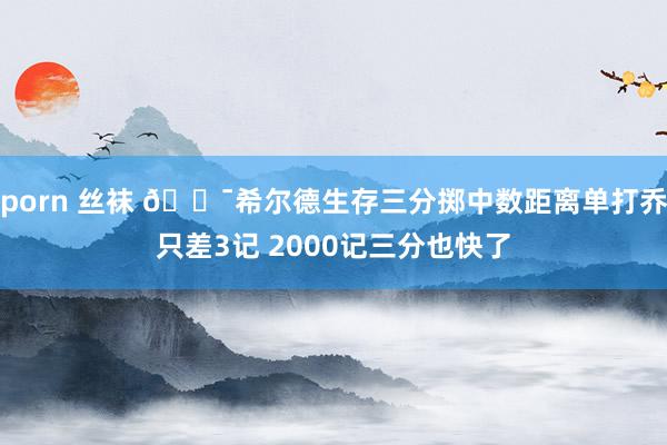 porn 丝袜 🎯希尔德生存三分掷中数距离单打乔只差3记 2000记三分也快了