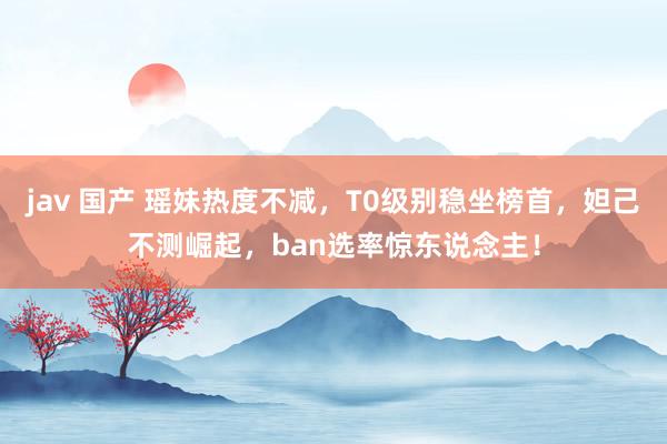 jav 国产 瑶妹热度不减，T0级别稳坐榜首，妲己不测崛起，ban选率惊东说念主！