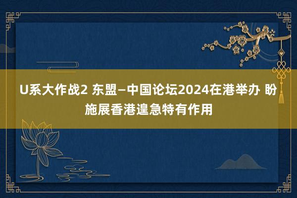 U系大作战2 东盟—中国论坛2024在港举办 盼施展香港遑急特有作用