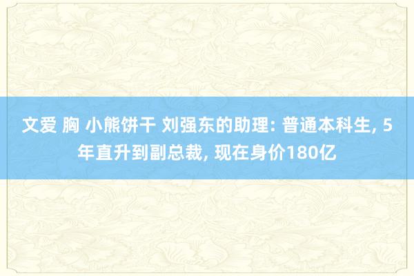 文爱 胸 小熊饼干 刘强东的助理: 普通本科生， 5年直升到副总裁， 现在身价180亿