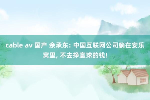 cable av 国产 余承东: 中国互联网公司躺在安乐窝里， 不去挣寰球的钱!