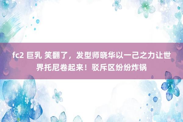 fc2 巨乳 笑翻了，发型师晓华以一己之力让世界托尼卷起来！驳斥区纷纷炸锅