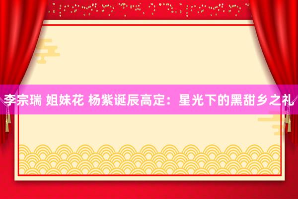 李宗瑞 姐妹花 杨紫诞辰高定：星光下的黑甜乡之礼
