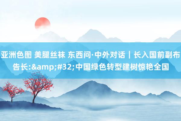 亚洲色图 美腿丝袜 东西问·中外对话｜长入国前副布告长:&#32;中国绿色转型建树惊艳全国