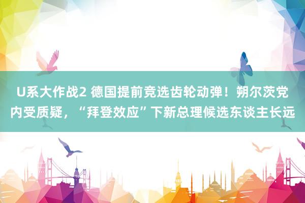 U系大作战2 德国提前竞选齿轮动弹！朔尔茨党内受质疑，“拜登效应”下新总理候选东谈主长远