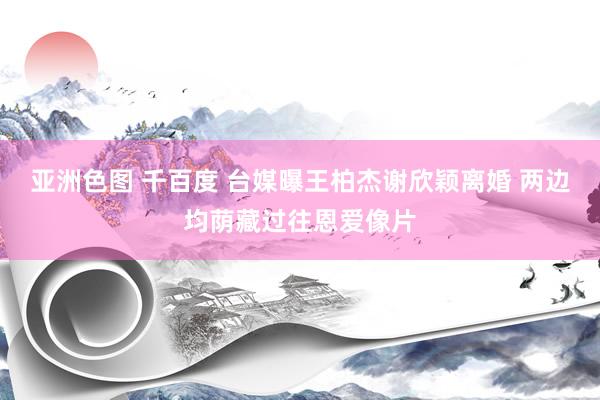 亚洲色图 千百度 台媒曝王柏杰谢欣颖离婚 两边均荫藏过往恩爱像片