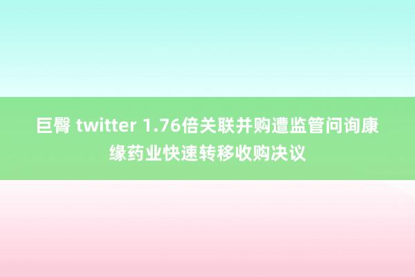 巨臀 twitter 1.76倍关联并购遭监管问询康缘药业快速转移收购决议