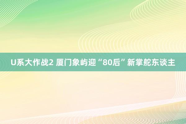 U系大作战2 厦门象屿迎“80后”新掌舵东谈主