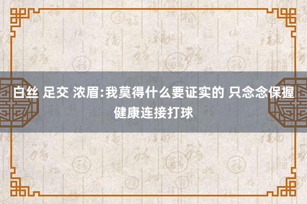 白丝 足交 浓眉:我莫得什么要证实的 只念念保握健康连接打球