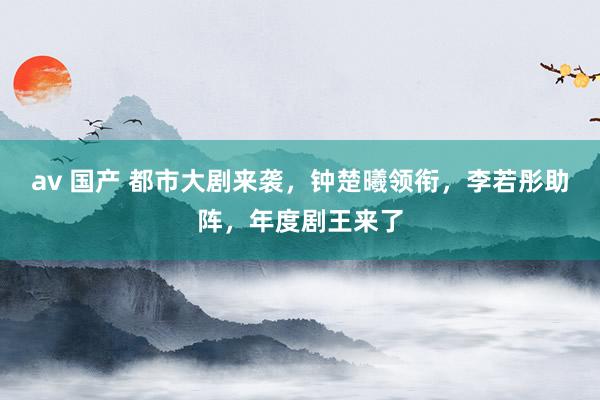 av 国产 都市大剧来袭，钟楚曦领衔，李若彤助阵，年度剧王来了
