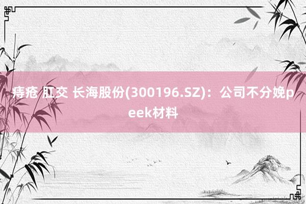 痔疮 肛交 长海股份(300196.SZ)：公司不分娩peek材料