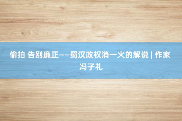 偷拍 告别廉正——蜀汉政权消一火的解说 | 作家 冯子礼