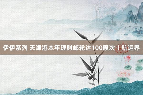 伊伊系列 天津港本年理财邮轮达100艘次丨航运界
