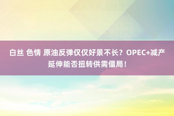 白丝 色情 原油反弹仅仅好景不长？OPEC+减产延伸能否扭转供需僵局！