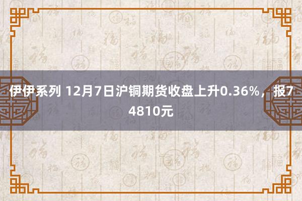 伊伊系列 12月7日沪铜期货收盘上升0.36%，报74810元