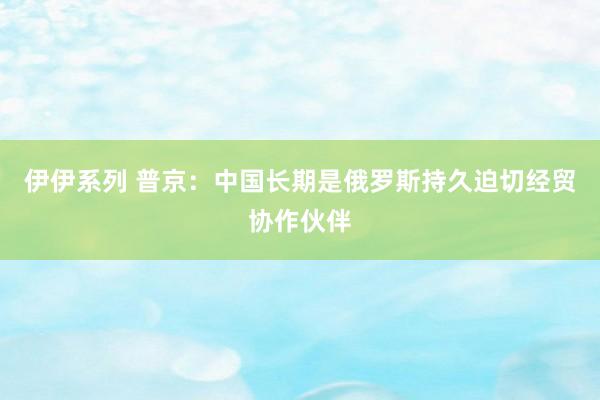 伊伊系列 普京：中国长期是俄罗斯持久迫切经贸协作伙伴