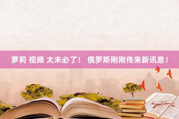 萝莉 视频 太未必了！ 俄罗斯刚刚传来新讯息！