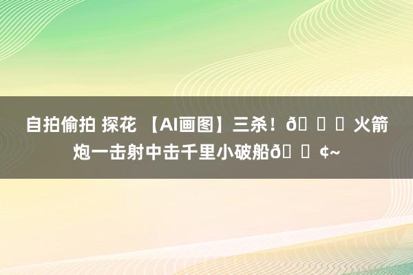 自拍偷拍 探花 【AI画图】三杀！🚀火箭炮一击射中击千里小破船🚢~