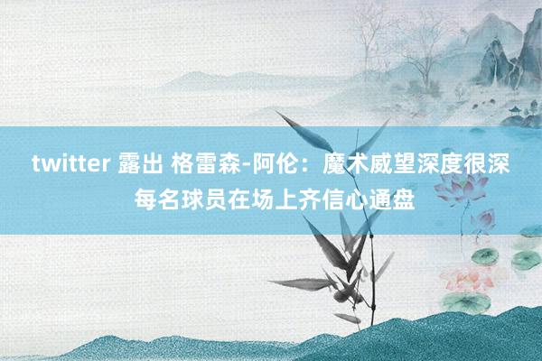 twitter 露出 格雷森-阿伦：魔术威望深度很深 每名球员在场上齐信心通盘