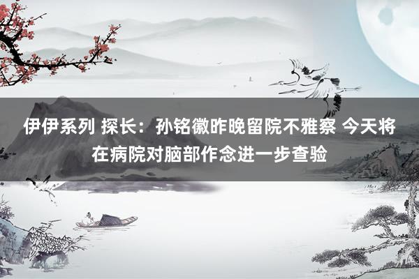 伊伊系列 探长：孙铭徽昨晚留院不雅察 今天将在病院对脑部作念进一步查验