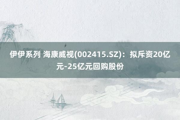 伊伊系列 海康威视(002415.SZ)：拟斥资20亿元-25亿元回购股份