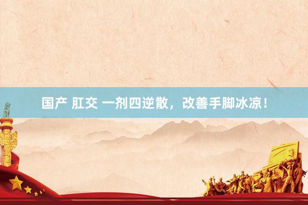 国产 肛交 一剂四逆散，改善手脚冰凉！