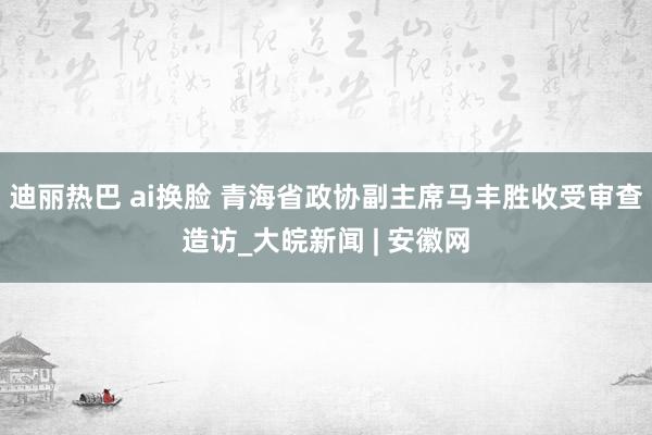 迪丽热巴 ai换脸 青海省政协副主席马丰胜收受审查造访_大皖新闻 | 安徽网