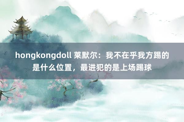 hongkongdoll 莱默尔：我不在乎我方踢的是什么位置，最进犯的是上场踢球