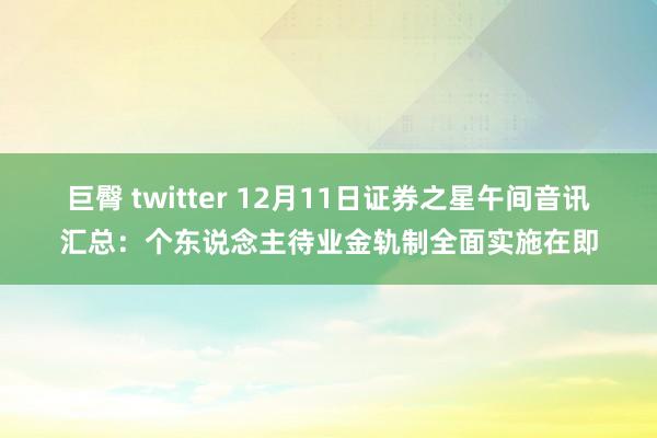 巨臀 twitter 12月11日证券之星午间音讯汇总：个东说念主待业金轨制全面实施在即