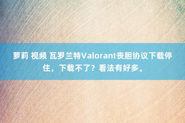 萝莉 视频 瓦罗兰特Valorant丧胆协议下载停住，下载不了？看法有好多。