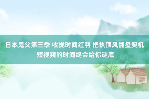 日本鬼父第三季 收拢时间红利 把执顶风翻盘契机 短视频的时间终会给你谜底