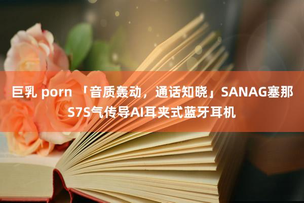 巨乳 porn 「音质轰动，通话知晓」SANAG塞那S7S气传导AI耳夹式蓝牙耳机