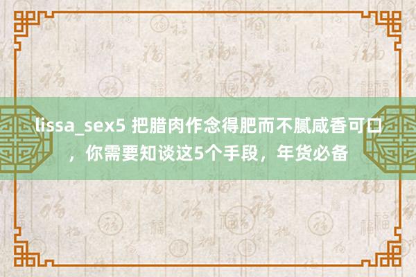 lissa_sex5 把腊肉作念得肥而不腻咸香可口，你需要知谈这5个手段，年货必备