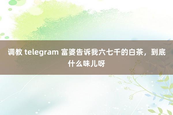 调教 telegram 富婆告诉我六七千的白茶，到底什么味儿呀