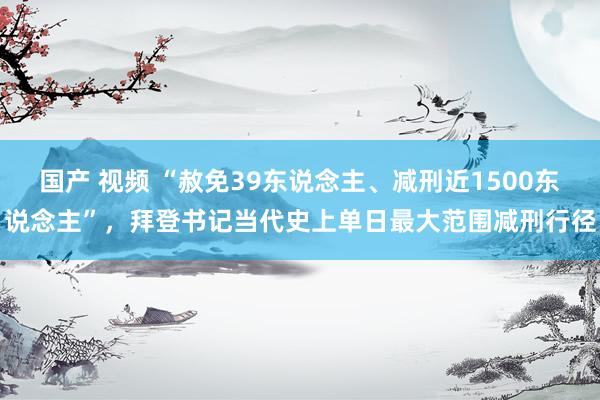 国产 视频 “赦免39东说念主、减刑近1500东说念主”，拜登书记当代史上单日最大范围减刑行径