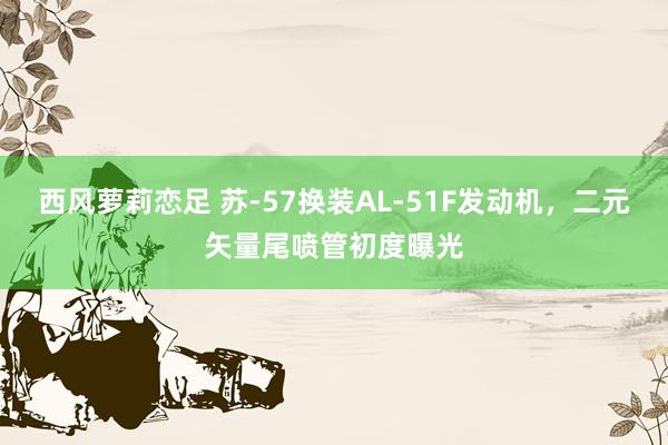 西风萝莉恋足 苏-57换装AL-51F发动机，二元矢量尾喷管初度曝光