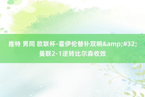 推特 男同 欧联杯-霍伊伦替补双响&#32;曼联2-1逆转比尔森收效